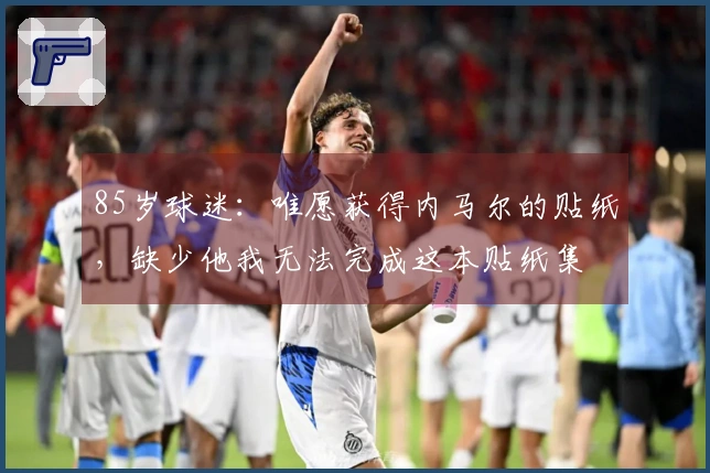85岁球迷：唯愿获得内马尔的贴纸，缺少他我无法完成这本贴纸集